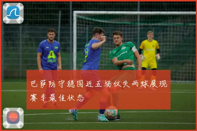 巴萨防守稳固近五场仅失两球展现赛季最佳状态