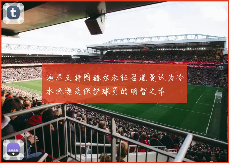 迪尼支持图赫尔未征召道曼认为冷水浇灌是保护球员的明智之举