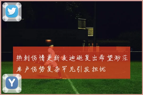 热刺伤情更新麦迪逊复出希望渺茫库卢伤势复杂罕见引发担忧