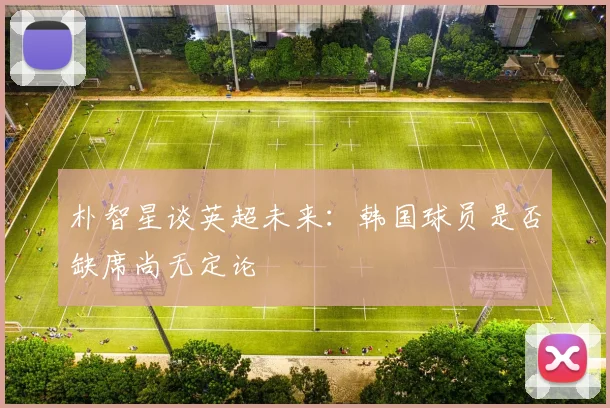 朴智星谈英超未来：韩国球员是否缺席尚无定论