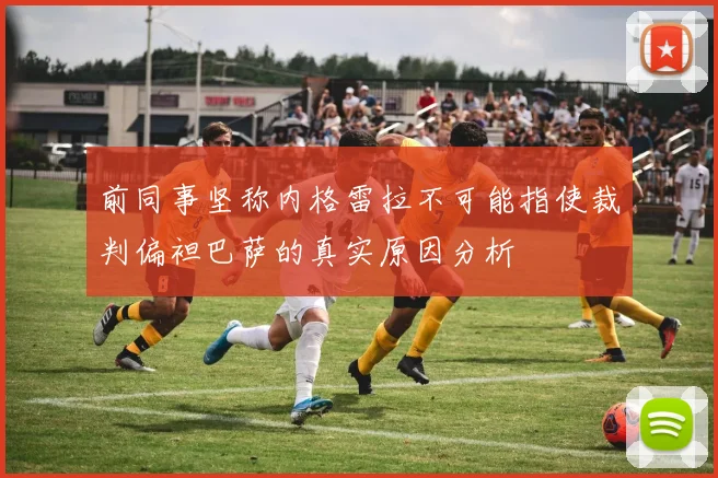 前同事坚称内格雷拉不可能指使裁判偏袒巴萨的真实原因分析