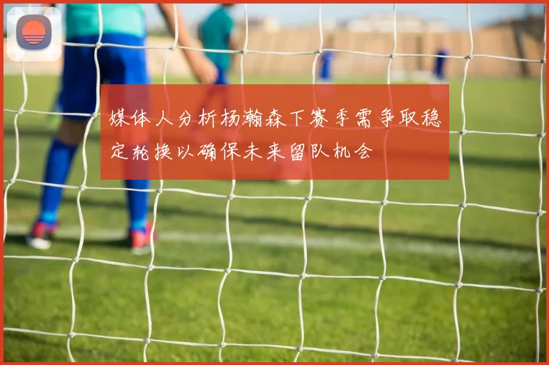 媒体人分析杨瀚森下赛季需争取稳定轮换以确保未来留队机会