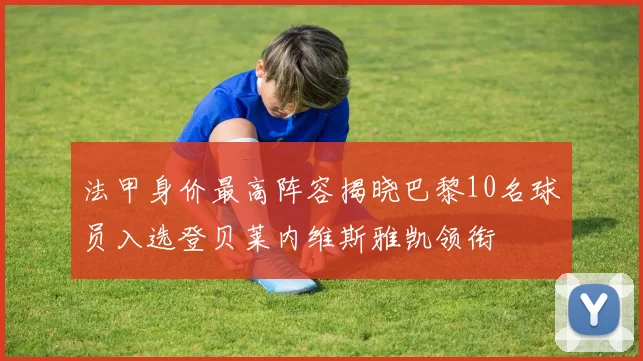 法甲身价最高阵容揭晓巴黎10名球员入选登贝莱内维斯雅凯领衔