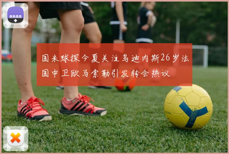 国米球探今夏关注乌迪内斯26岁法国中卫欧马索勒引发转会热议