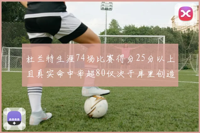 杜兰特生涯74场比赛得分25分以上且真实命中率超80仅次于库里创造历史佳绩