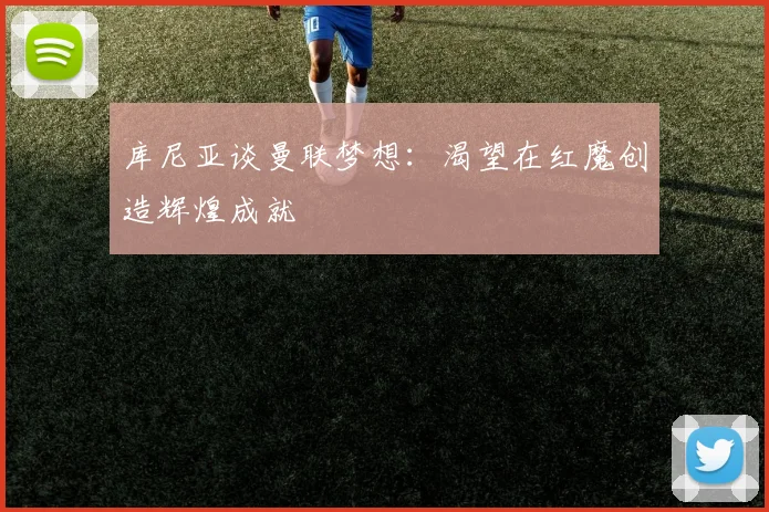 库尼亚谈曼联梦想：渴望在红魔创造辉煌成就