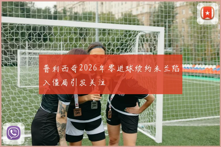 普利西奇2026年零进球续约米兰陷入僵局引发关注